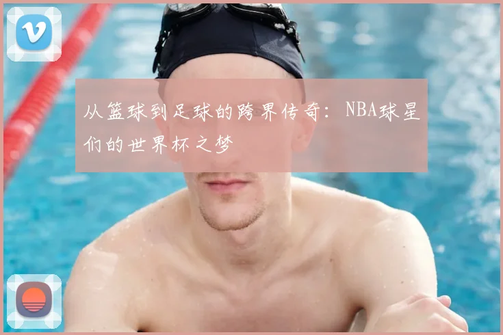 从篮球到足球的跨界传奇：NBA球星们的世界杯之梦