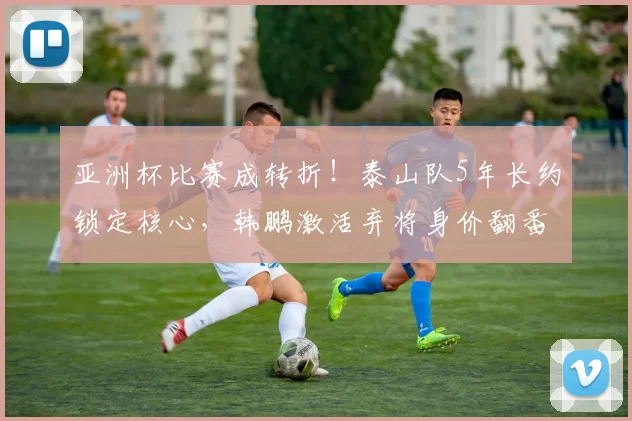 亚洲杯比赛成转折！泰山队5年长约锁定核心，韩鹏激活弃将身价翻番