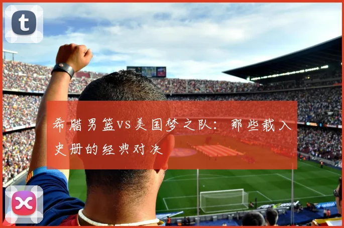 希腊男篮vs美国梦之队：那些载入史册的经典对决