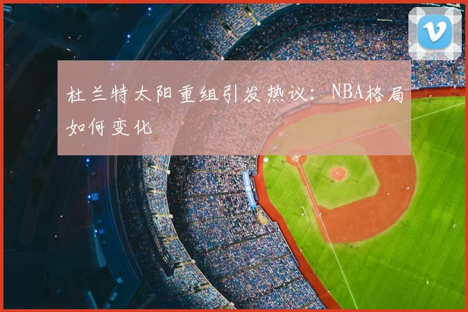 杜兰特太阳重组引发热议：NBA格局如何变化