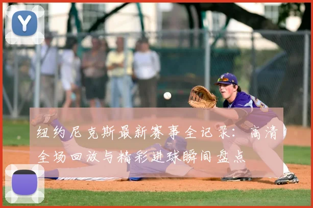 纽约尼克斯最新赛事全记录：高清全场回放与精彩进球瞬间盘点