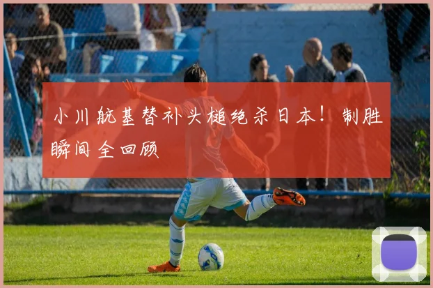 小川航基替补头槌绝杀日本！制胜瞬间全回顾