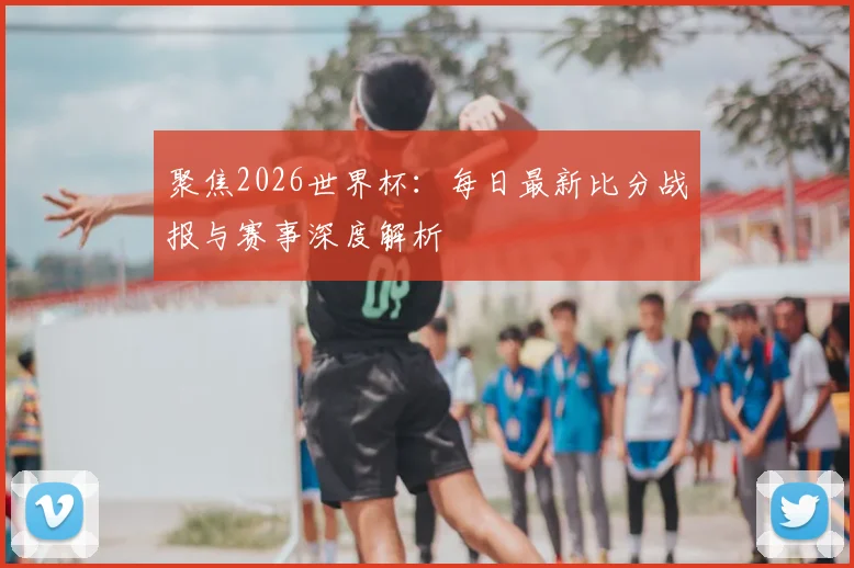 聚焦2026世界杯：每日最新比分战报与赛事深度解析