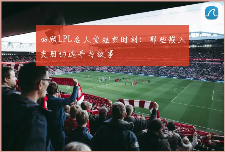 回顾LPL名人堂经典时刻：那些载入史册的选手与故事
