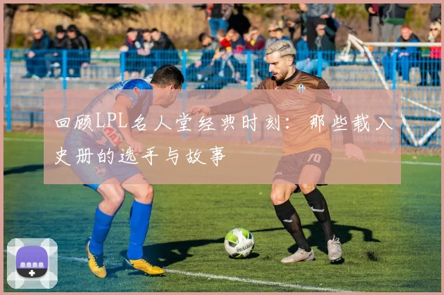 回顾LPL名人堂经典时刻：那些载入史册的选手与故事