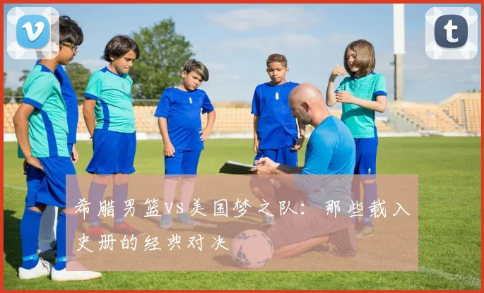 希腊男篮vs美国梦之队：那些载入史册的经典对决
