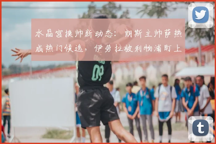 水晶宫换帅新动态：朗斯主帅萨热成热门候选，伊劳拉被利物浦盯上引连锁反应