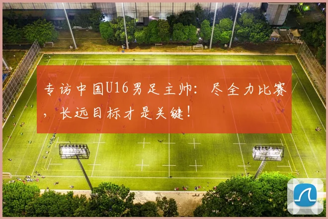 专访中国U16男足主帅：尽全力比赛，长远目标才是关键！